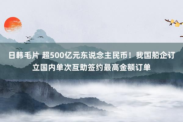 日韩毛片 超500亿元东说念主民币！我国船企订立国内单次互助签约最高金额订单