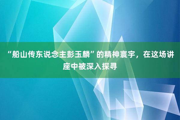 “船山传东说念主彭玉麟”的精神寰宇,在这场讲座中被深入探寻